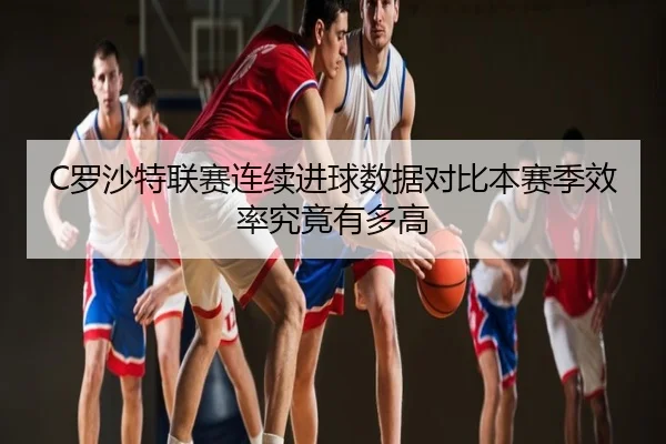 C罗沙特联赛连续进球数据对比本赛季效率究竟有多高