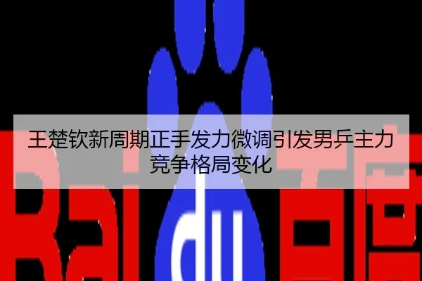 王楚钦新周期正手发力微调引发男乒主力竞争格局变化